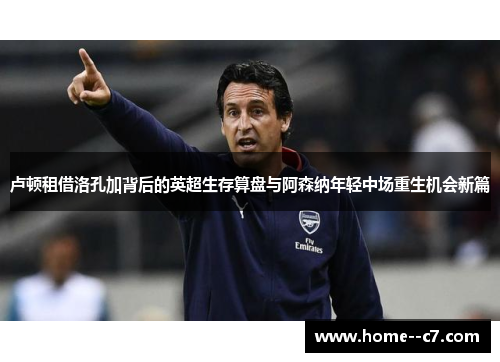 卢顿租借洛孔加背后的英超生存算盘与阿森纳年轻中场重生机会新篇